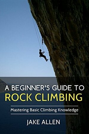A Beginner's Guide to Rock Climbing: Mastering Basic Climbing Knowledge by Jake Allen