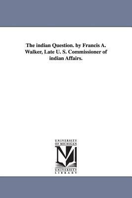 The indian Question. by Francis A. Walker, Late U. S. Commissioner of indian Affairs. by Francis Amasa Walker