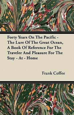 Forty Years On The Pacific - The Lure Of The Great Ocean, A Book Of Reference For The Traveler And Pleasure For The Stay - At - Home by Frank Coffee