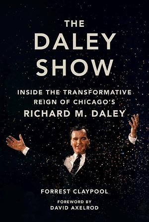 The Daley Show: Inside the Transformative Reign of Chicago's Richard M. Daley by Forrest Claypool