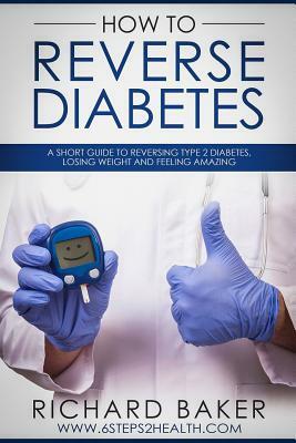 How To Reverse Diabetes: A Short Guide To Reversing Type 2 Diabetes, Losing Weight And Feeling Amazing by Richard Baker