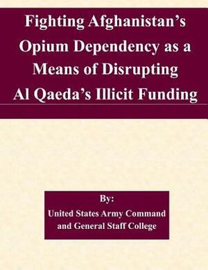 Fighting Afghanistan's Opium Dependency as a Means of Disrupting Al Qaeda's Illicit Funding by United States Army Command and General S