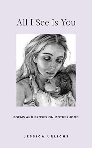 All I See Is You: Poems and Proses on Motherhood by Jessica Urlichs