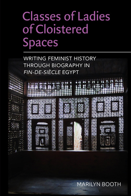 Classes of Ladies of Cloistered Spaces: Writing Feminist History Through Biography in Fin-De-Siecle Egypt by Marilyn Booth