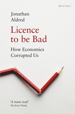 Licence to Be Bad: How Economics Corrupted Us by Jonathan Aldred