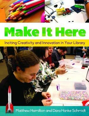 Make It Here: Inciting Creativity and Innovation in Your Library by Matthew Hamilton, Dara Hanke Schmidt