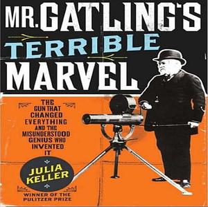 Mr. Gatling's Terrible Marvel The Gun That Changed Everything and the Misunderstood Genius Who Invented It by Julia Keller