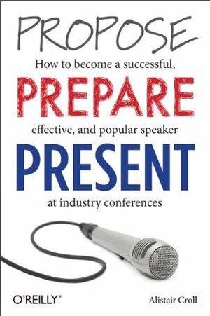Propose, Prepare, Present: How to become a successful, effective, and popular speaker at industry conferences by Alistair Croll
