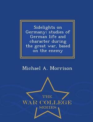 Sidelights on Germany; Studies of German Life and Character During the Great War, Based on the Enemy - War College Series by Michael A. Morrison