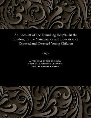 An Account of the Foundling Hospital in the London, for the Maintenance and Education of Exposed and Deserted Young Children by Unknown
