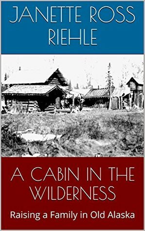 A Cabin in the Wilderness: Raising a Family in Old Alaska by Janette Ross Riehle, Vernon Ross, Sylvia Ross