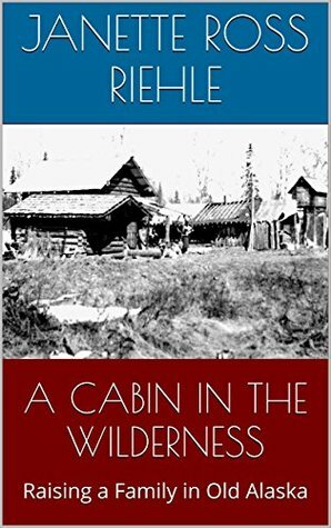 A Cabin in the Wilderness: Raising a Family in Old Alaska by Janette Ross Riehle, Sylvia Ross, Vernon Ross