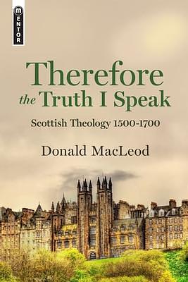 Therefore the Truth I Speak: Scottish Theology 1500-1700 by Donald MacLeod, Donald MacLeod