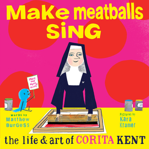 Make Meatballs Sing: The Life and Art of Sister Corita Kent by Matthew Burgess
