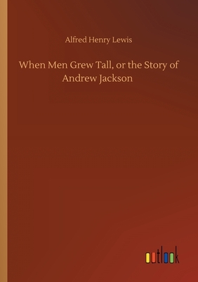 When Men Grew Tall, or the Story of Andrew Jackson by Alfred Henry Lewis