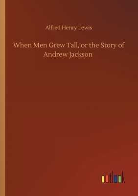 When Men Grew Tall, or the Story of Andrew Jackson by Alfred Henry Lewis