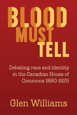 Blood Must Tell: Debating Race and Identity in the Canadian House of Commons, 1880-1925 by Glen Williams