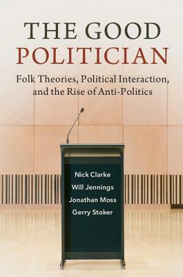 The Good Politician: Folk Theories, Political Interaction, and the Rise of Anti-Politics by Will Jennings, Nick Clarke, Jonathan Moss