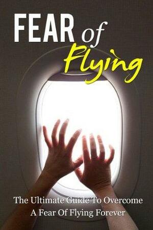 Fear of Flying - The ultimate guide to overcome a fear of flying forever by John Tyler