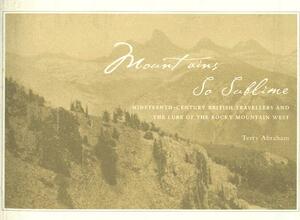 Mountains So Sublime: Nineteenth-Century British Travellers and the Lure of the Rocky Mountain West by Terry Abraham