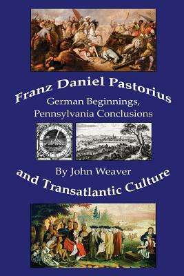 Franz Daniel Pastorius and Transatlantic Culture: German Beginnings, Pennsylvania Conclusions by John Weaver