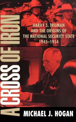 A Cross of Iron: Harry S. Truman and the Origins of the National Security State, 1945 1954 by Michael J. Hogan, Hogan Michael J.