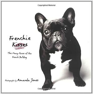 Frenchie Kisses: The Many Faces of the French Bulldog by Amanda Jones