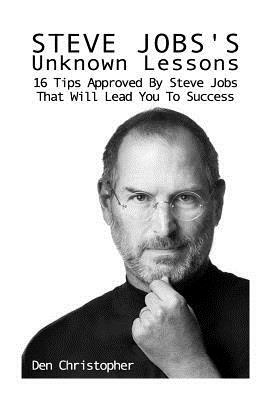 Steve Jobs's Unknown Lessons: 16 Tips Approved By Steve Jobs That Will Lead You To Success by Den Christopher