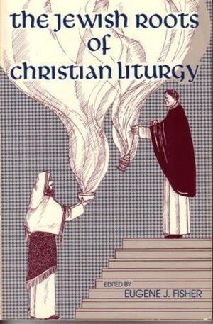 The Jewish Roots of Christian Liturgy by Eugene J. Fisher