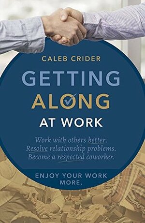 Getting Along at Work: Work With Others Better, Resolve Relationship Problems, Become a Respected Coworker, and Enjoy Work More by Caleb Crider