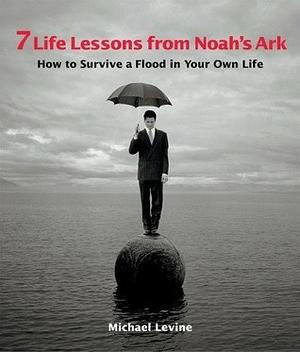 7 Life Lessons from Noah's Ark: How to Survive a Flood in Your Own Life by Michael Levine