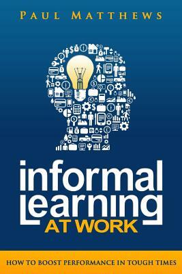 Informal Learning at Work: How to Boost Performance in Tough Times by Paul Matthews