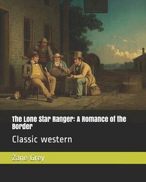 The Lone Star Ranger: A Romance of the Border: Classic Western by Zane Grey