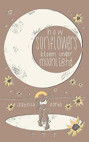 How Sunflowers Bloom Under Moonlight: a Collection of Poems on Love and Heartbreak by Isabella Dorta by Isabella Dorta