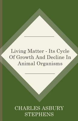 Living Matter - Its Cycle Of Growth And Decline In Animal Organisms by Charles Asbury Stephens