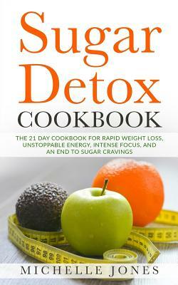 Sugar Detox Cookbook: The 21 Day Cookbook for Rapid Weight Loss, Unstoppable Energy, Intense Focus, and an End to Sugar Cravings - Over 45 R by Michelle Jones