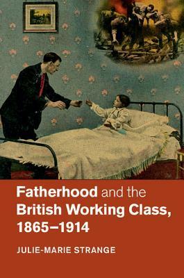 Fatherhood and the British Working Class, 1865-1914 by Julie-Marie Strange