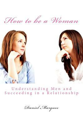 How to be a Woman: Understanding Men and Succeeding in a Relationship by Daniel Marques