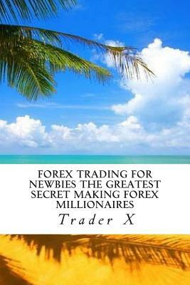 Forex Trading For Newbies The Greatest Secret Making Forex Millionaires: Little Dirty Secrets And Weird Tricks Making You Instant Forex Millionaire by Trader X