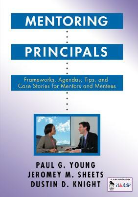 Mentoring Principals: Frameworks, Agendas, Tips, and Case Stories for Mentors and Mentees by Paul G. Young, Jeromey M. Sheets, Dustin D. Knight