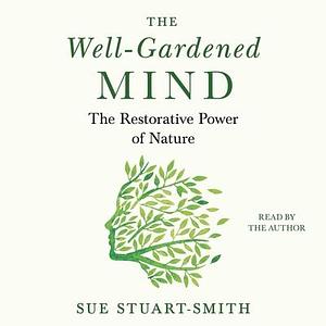 The Well-Gardened Mind: The Restorative Power of Plants, Earth, and the Outdoors by Sue Stuart-Smith, Sue Stuart-Smith