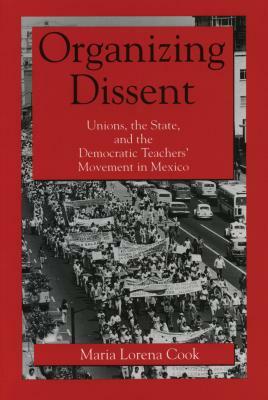 Organizing Dissent: Unions, the State, and the Democratic Teachers' Movement in Mexico by Maria Lorena Cook