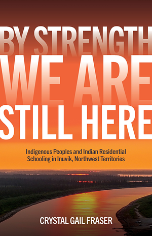 By Strength, We Are Still Here: Indigenous Peoples and Indian Residential Schooling in Inuvik, Northwest Territories by Crystal Gail Fraser