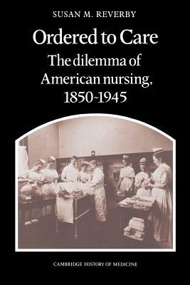 Ordered to Care: The Dilemma of American Nursing, 1850 1945 by Reverby Susan M., Susan M. Reverby, Reverby