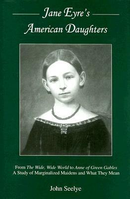 Jane Eyre's American Daughters: From the Wide, Wide World to Anne of Green Gables a Study of Marginalized Maidens and What They Mean by John Seelye
