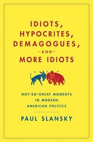 Idiots, Hypocrites, Demagogues, and More Idiots: Not-So-Great Moments in Modern American Politics by Paul Slansky, Paul Slansky