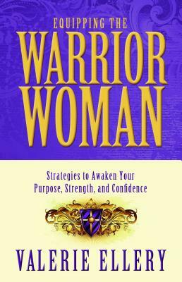 Equipping the Warrior Woman: Strategies to Awaken Your Purpose, Strength, and Confidence by Valerie Ellery