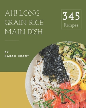 Ah! 345 Long Grain Rice Main Dish Recipes: Start a New Cooking Chapter with Long Grain Rice Main Dish Cookbook! by Sarah Grant