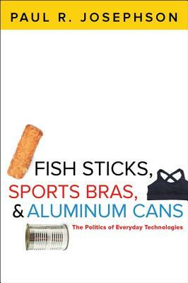 Fish Sticks, Sports Bras, and Aluminum Cans: The Politics of Everyday Technologies by Paul R. Josephson