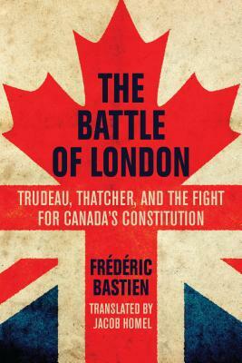 The Battle of London: Trudeau, Thatcher, and the Fight for Canada's Constitution by Frédéric Bastien